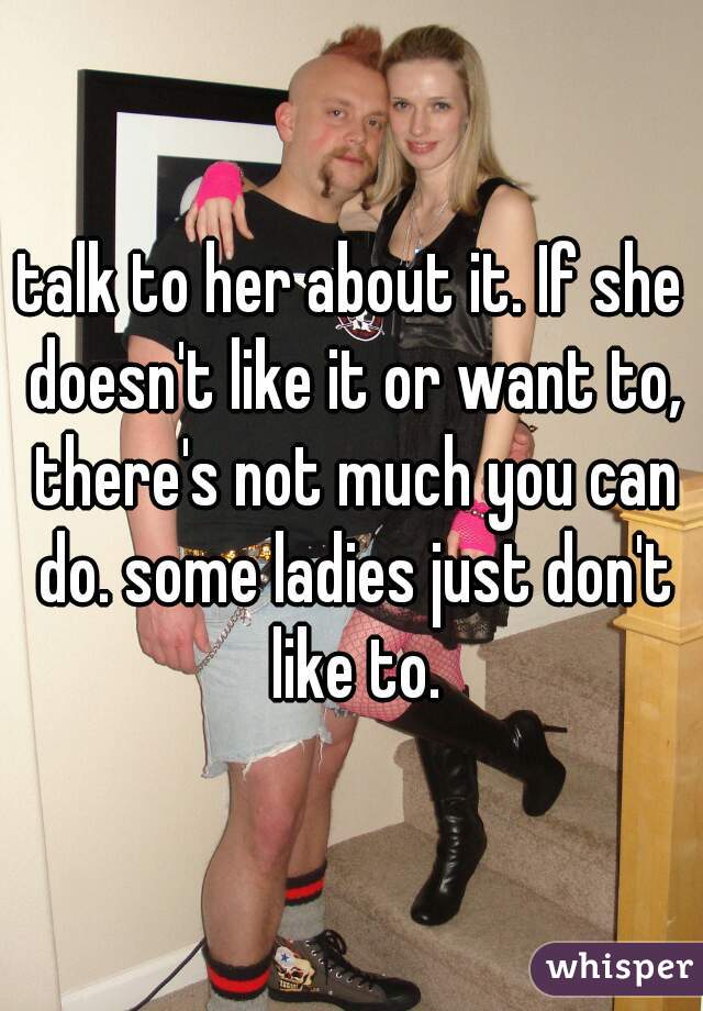 talk to her about it. If she doesn't like it or want to, there's not much you can do. some ladies just don't like to.