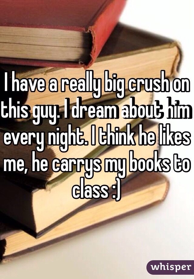 I have a really big crush on this guy. I dream about him every night. I think he likes me, he carrys my books to class :) 