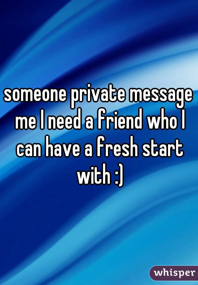 someone private message me I need a friend who I can have a fresh start with :)