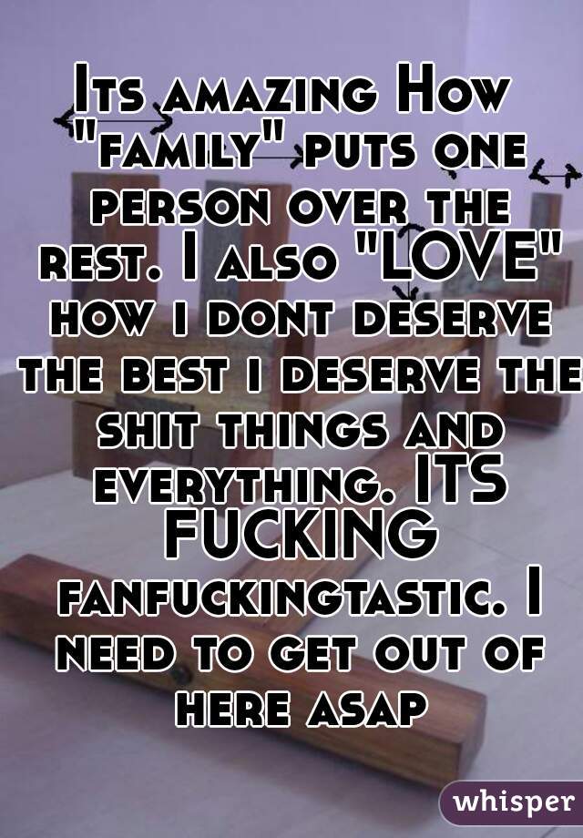 Its amazing How "family" puts one person over the rest. I also "LOVE" how i dont deserve the best i deserve the shit things and everything. ITS FUCKING fanfuckingtastic. I need to get out of here asap