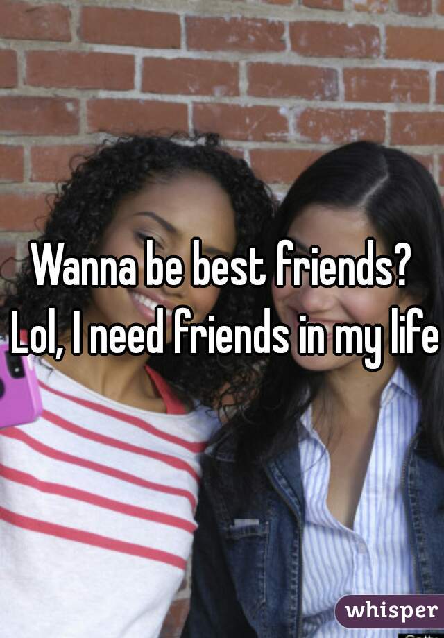 Wanna be best friends? Lol, I need friends in my life 