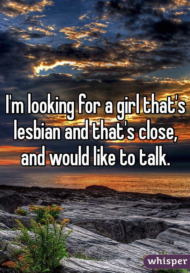 I'm looking for a girl that's lesbian and that's close, and would like to talk. 
