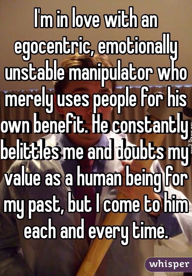 I'm in love with an egocentric, emotionally unstable manipulator who merely uses people for his own benefit. He constantly belittles me and doubts my value as a human being for my past, but I come to him each and every time.