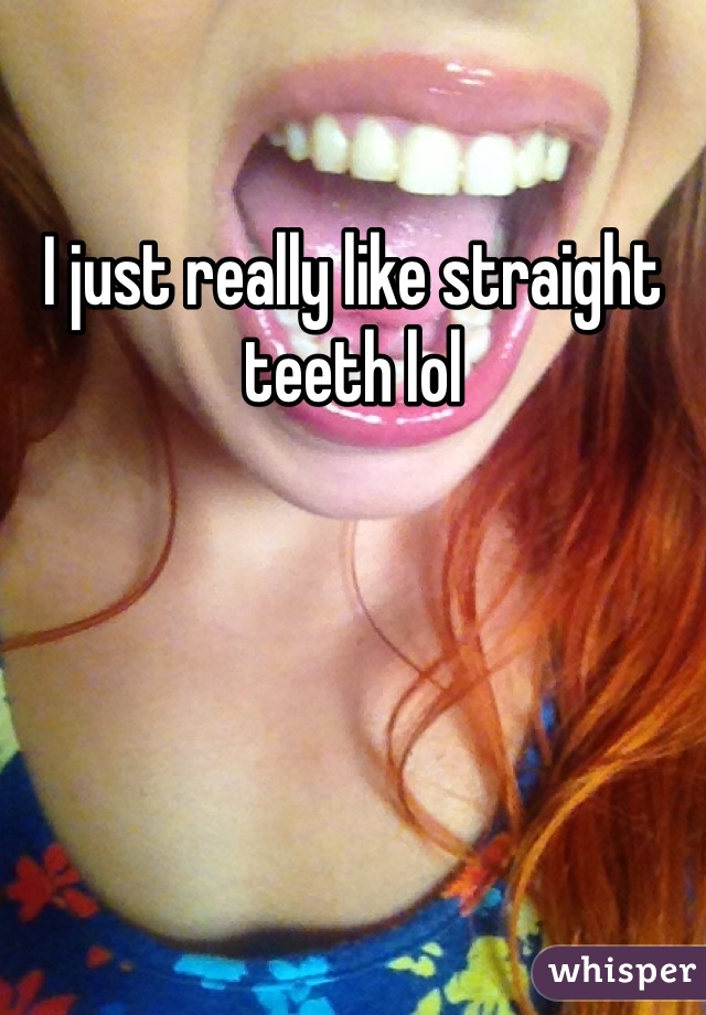 I just really like straight teeth lol