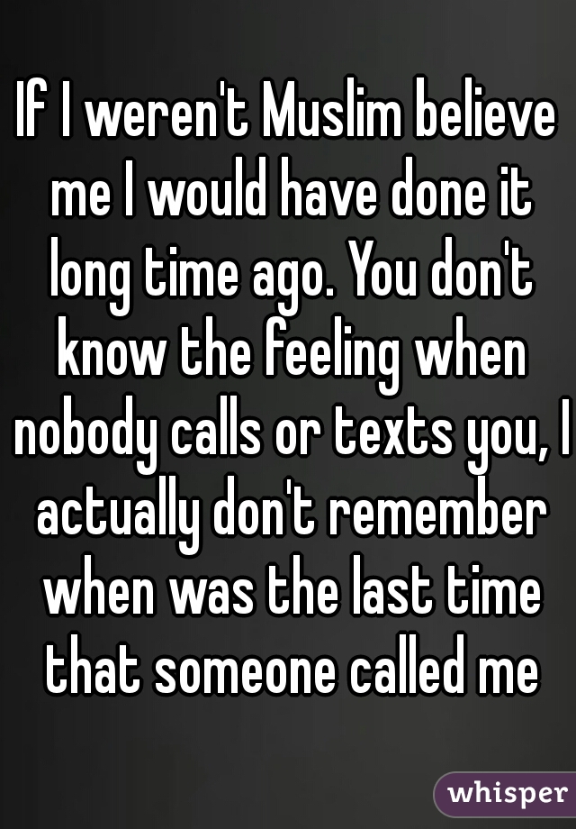 If I weren't Muslim believe me I would have done it long time ago. You don't know the feeling when nobody calls or texts you, I actually don't remember when was the last time that someone called me