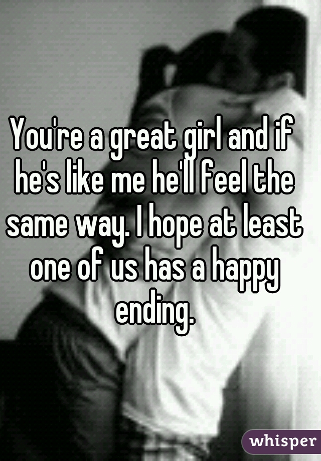 You're a great girl and if he's like me he'll feel the same way. I hope at least one of us has a happy ending.