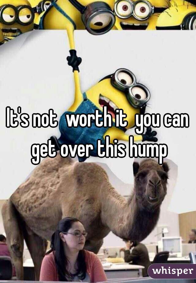 It's not  worth it  you can get over this hump