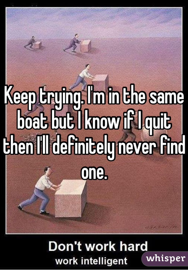 Keep trying. I'm in the same boat but I know if I quit then I'll definitely never find one.