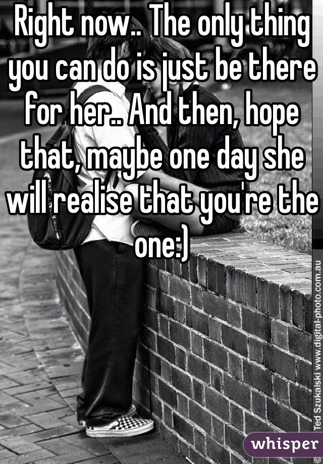 Right now.. The only thing you can do is just be there for her.. And then, hope that, maybe one day she will realise that you're the one:) 