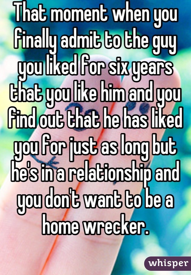 That moment when you finally admit to the guy you liked for six years that you like him and you find out that he has liked you for just as long but he's in a relationship and you don't want to be a home wrecker.