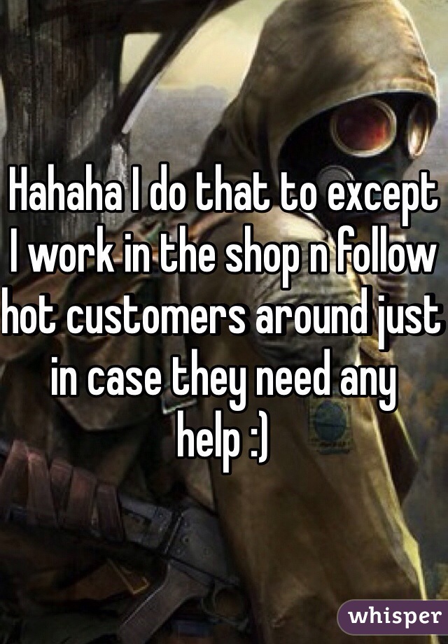 Hahaha I do that to except I work in the shop n follow hot customers around just in case they need any help :)