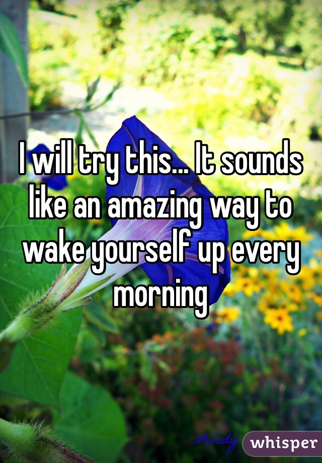 I will try this... It sounds like an amazing way to wake yourself up every morning