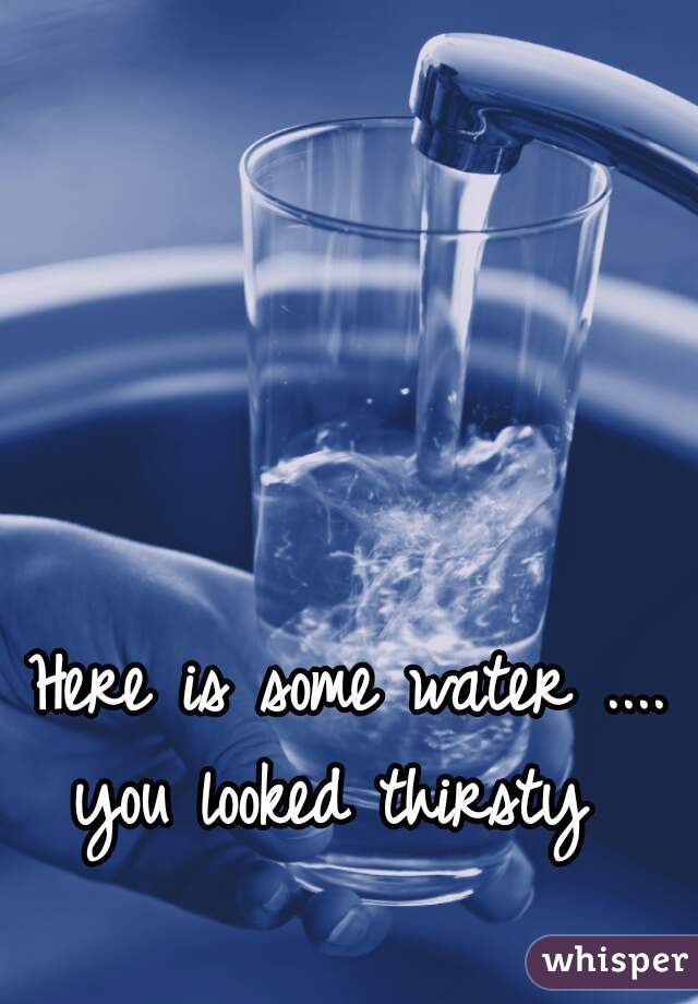 Here is some water ....
you looked thirsty 