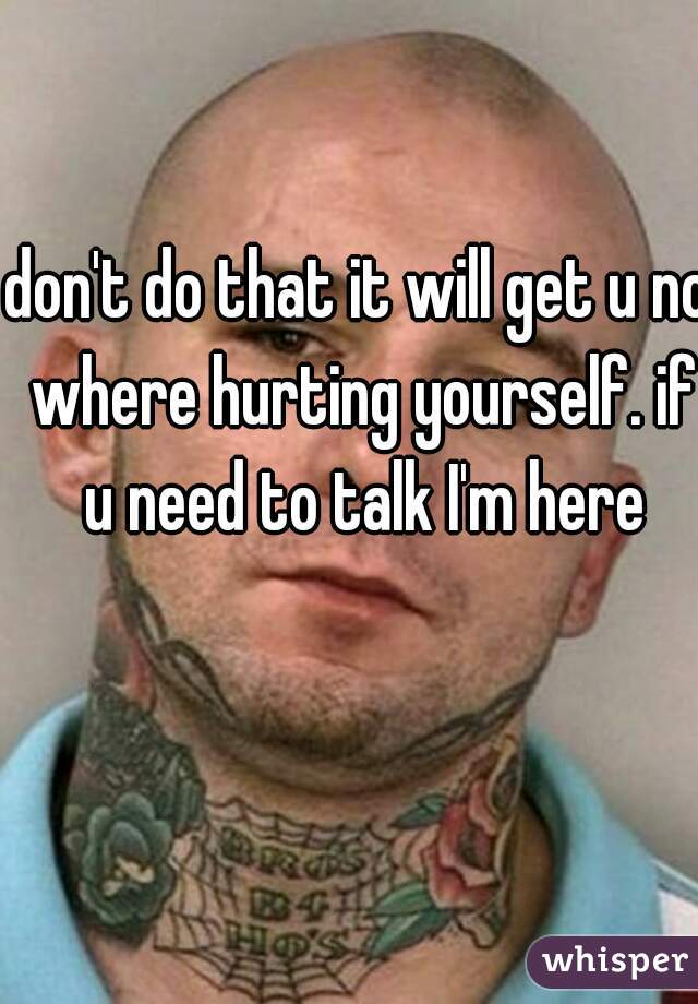 don't do that it will get u no where hurting yourself. if u need to talk I'm here