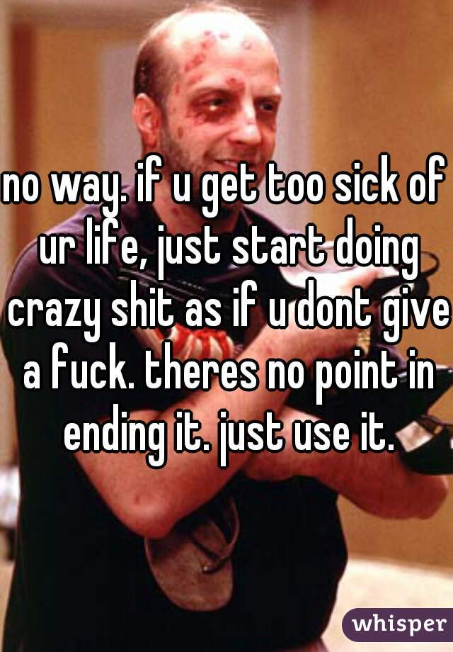 no way. if u get too sick of ur life, just start doing crazy shit as if u dont give a fuck. theres no point in ending it. just use it.