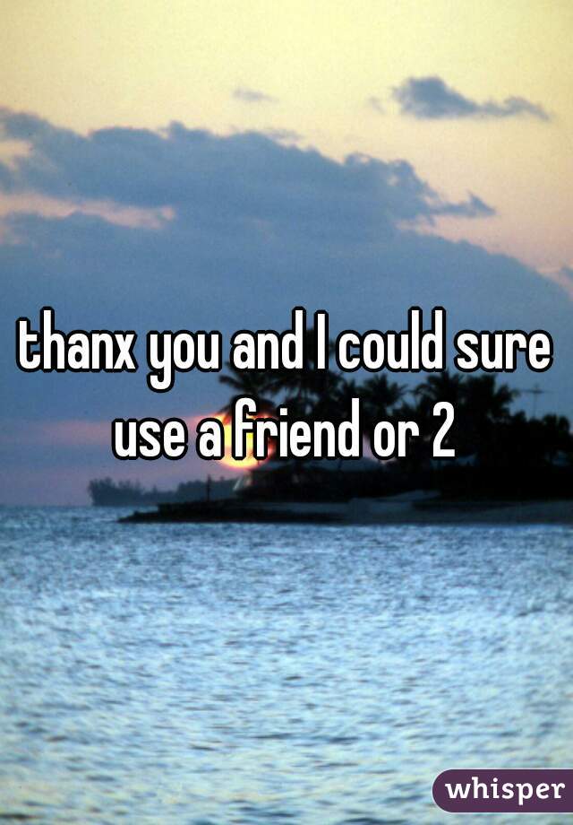 thanx you and I could sure use a friend or 2 