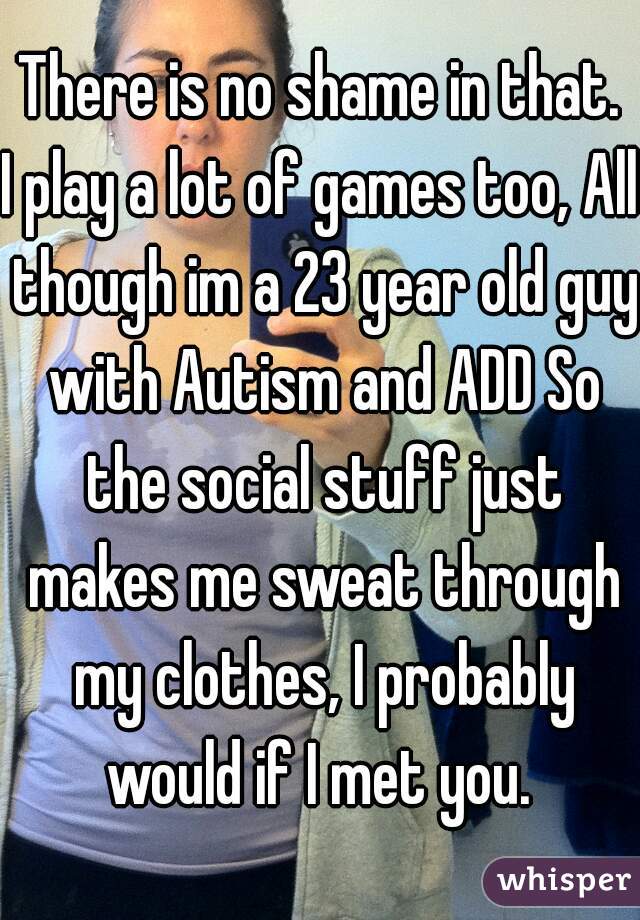 There is no shame in that.
I play a lot of games too, All though im a 23 year old guy with Autism and ADD So the social stuff just makes me sweat through my clothes, I probably would if I met you. 