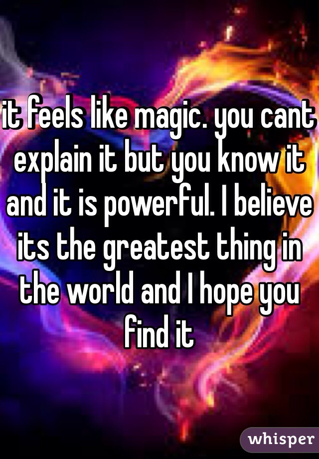 it feels like magic. you cant explain it but you know it and it is powerful. I believe its the greatest thing in the world and I hope you find it