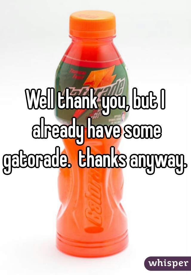 Well thank you, but I already have some gatorade.  thanks anyway. 