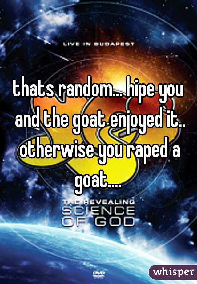 thats random... hipe you and the goat enjoyed it.. otherwise you raped a goat.... 