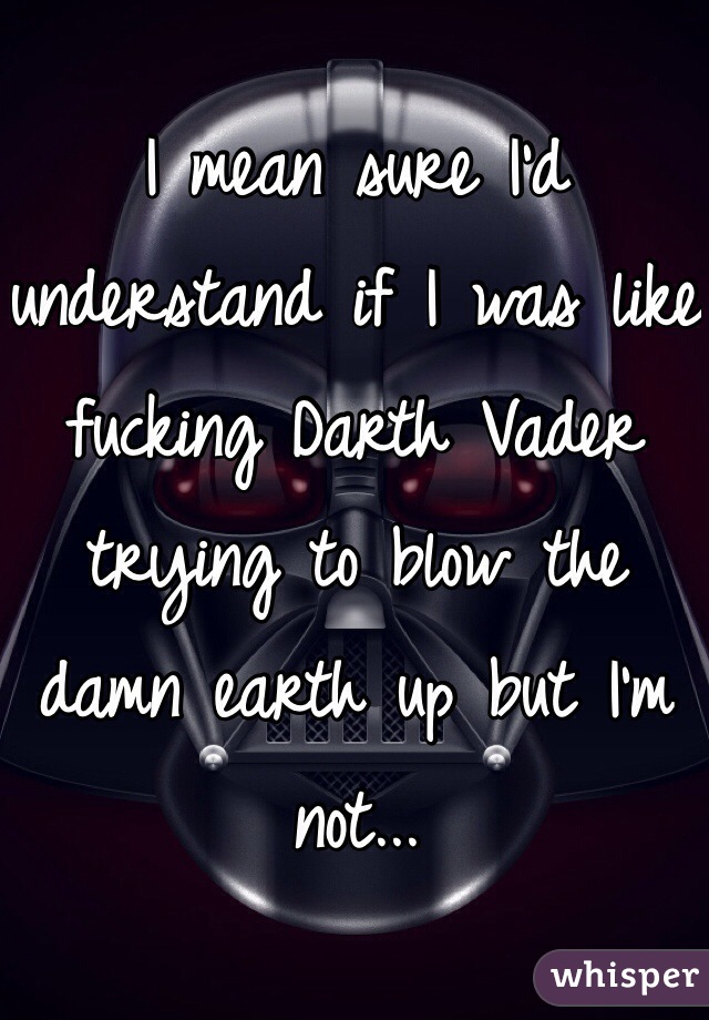 I mean sure I'd understand if I was like fucking Darth Vader trying to blow the damn earth up but I'm not... 