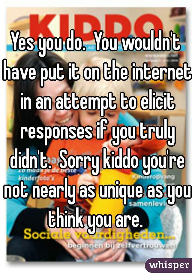 Yes you do.  You wouldn't have put it on the internet in an attempt to elicit responses if you truly didn't.  Sorry kiddo you're not nearly as unique as you think you are. 
