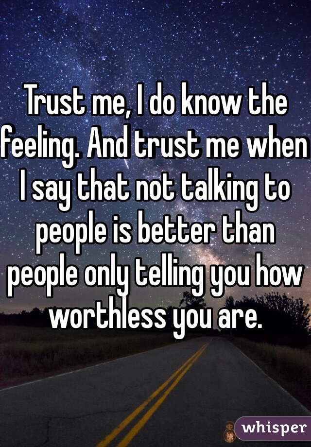 Trust me, I do know the feeling. And trust me when I say that not talking to people is better than people only telling you how worthless you are.