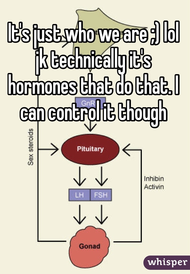 It's just who we are ;) lol jk technically it's hormones that do that. I can control it though 