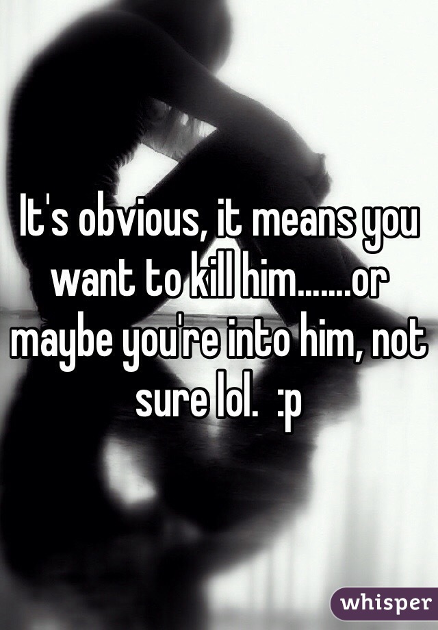 It's obvious, it means you want to kill him.......or maybe you're into him, not sure lol.  :p