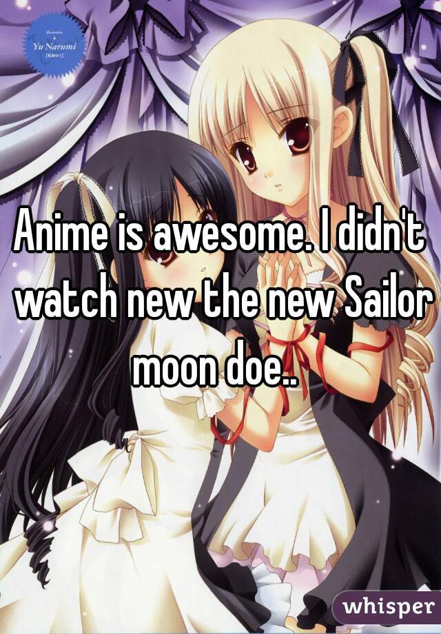 Anime is awesome. I didn't watch new the new Sailor moon doe..  