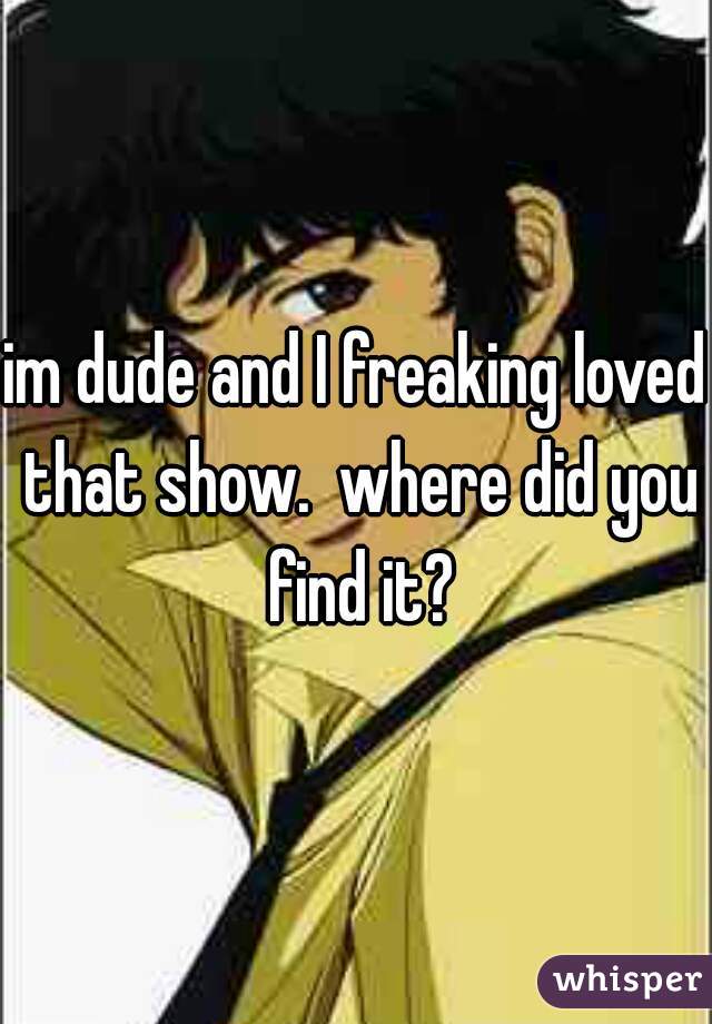 im dude and I freaking loved that show.  where did you find it?