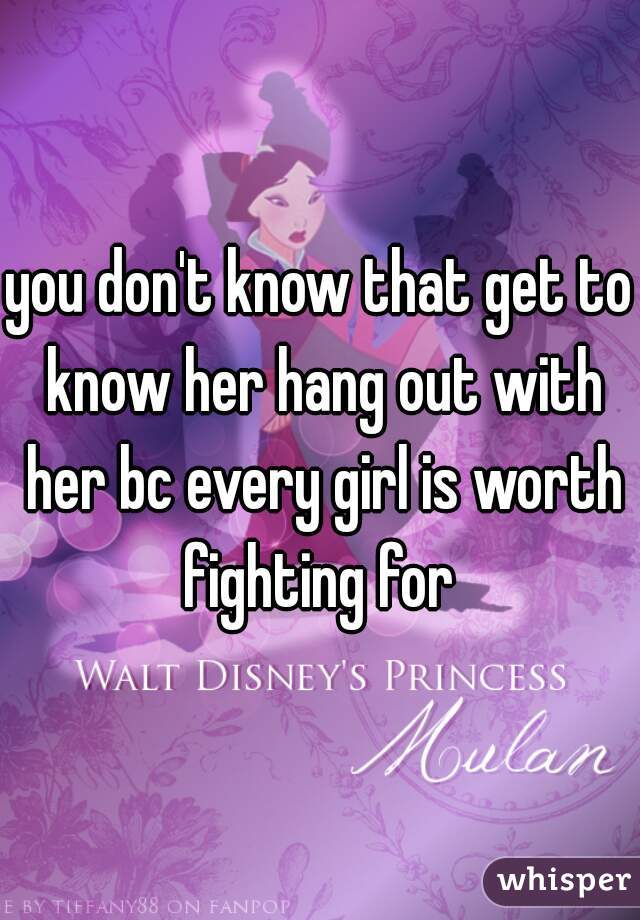 you don't know that get to know her hang out with her bc every girl is worth fighting for 