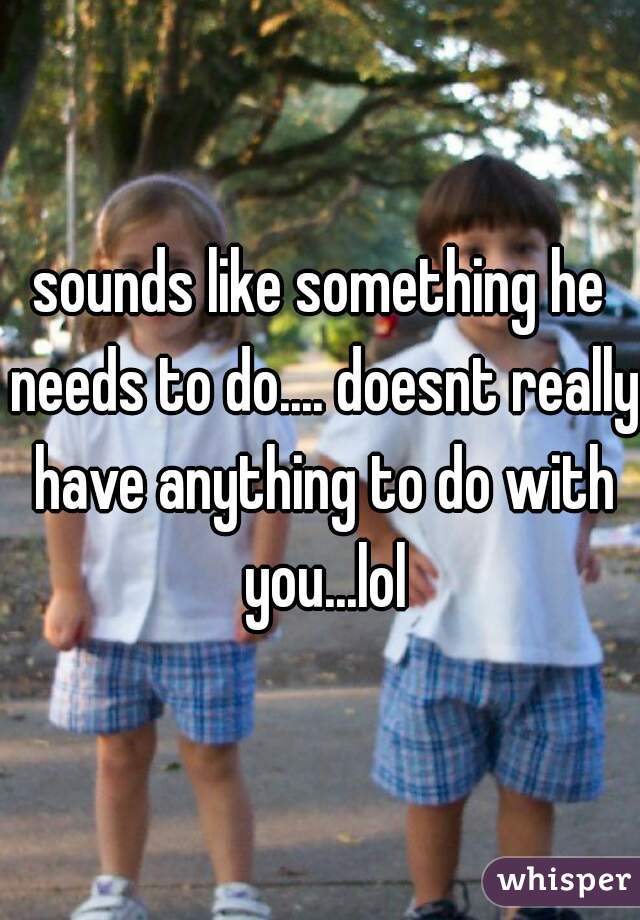 sounds like something he needs to do.... doesnt really have anything to do with you...lol
