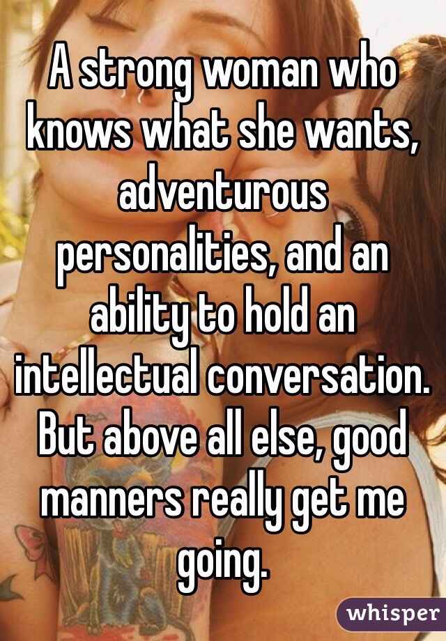A strong woman who knows what she wants, adventurous personalities, and an ability to hold an intellectual conversation. But above all else, good manners really get me going.