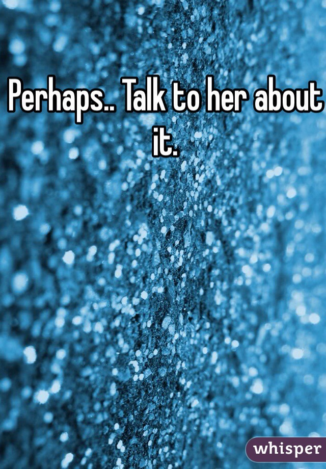 Perhaps.. Talk to her about it.