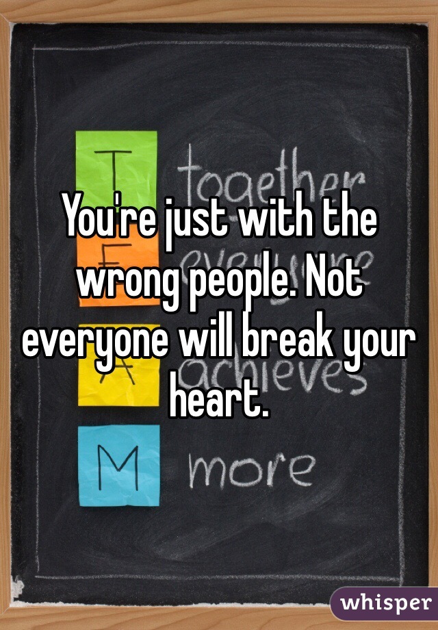 You're just with the wrong people. Not everyone will break your heart. 