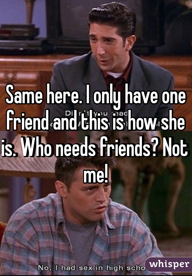 Same here. I only have one friend and this is how she is. Who needs friends? Not me!
