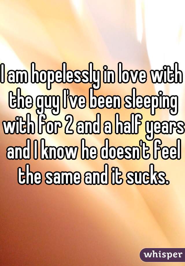 I am hopelessly in love with the guy I've been sleeping with for 2 and a half years and I know he doesn't feel the same and it sucks.