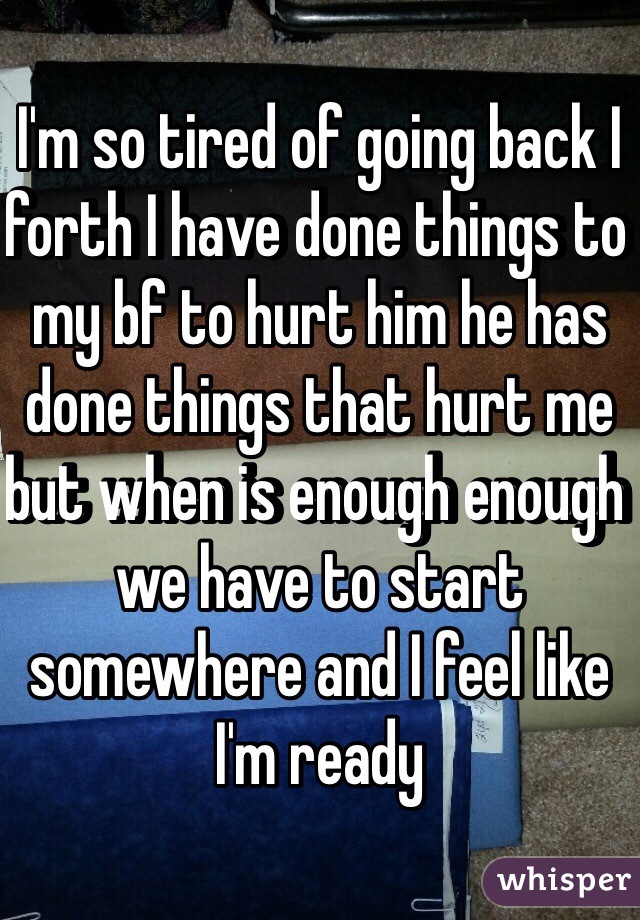 I'm so tired of going back I forth I have done things to my bf to hurt him he has done things that hurt me but when is enough enough we have to start somewhere and I feel like I'm ready 