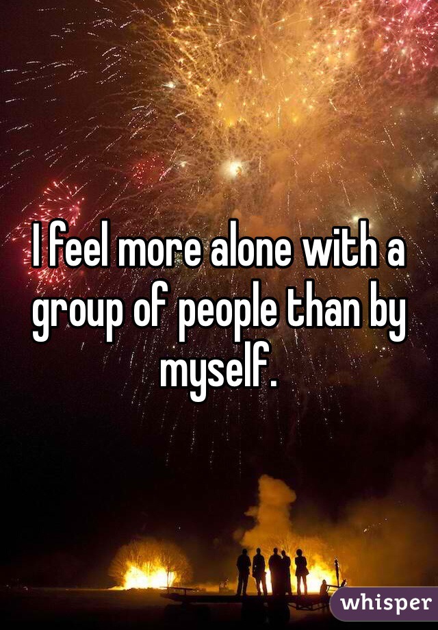 I feel more alone with a group of people than by myself.