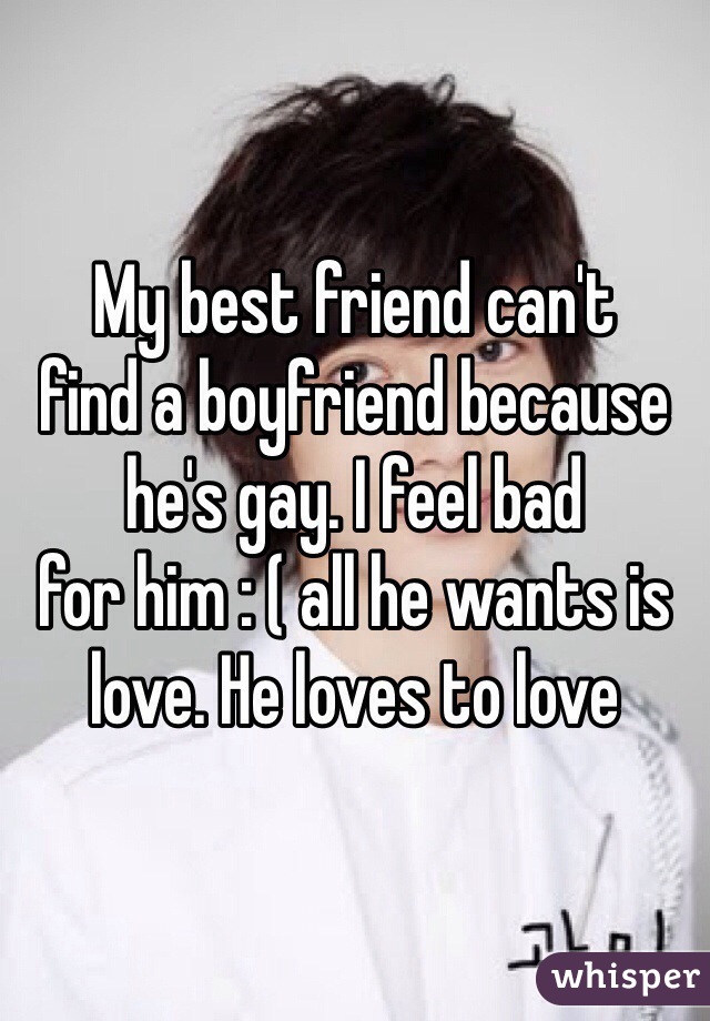 My best friend can't 
find a boyfriend because he's gay. I feel bad 
for him : ( all he wants is love. He loves to love