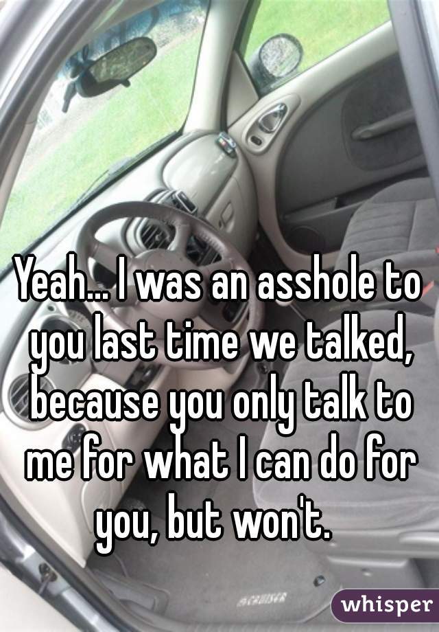 Yeah... I was an asshole to you last time we talked, because you only talk to me for what I can do for you, but won't.  