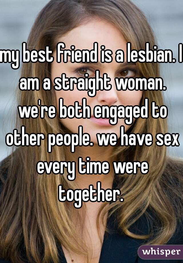 my best friend is a lesbian. I am a straight woman. we're both engaged to other people. we have sex every time were together. 