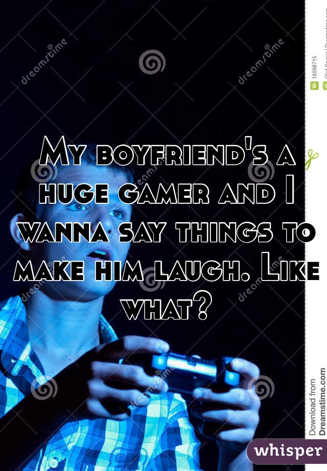 My boyfriend's a huge gamer and I wanna say things to make him laugh. Like what?