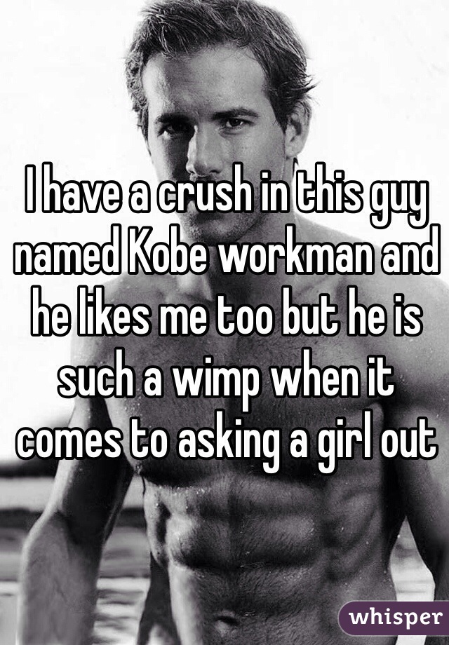 I have a crush in this guy named Kobe workman and he likes me too but he is such a wimp when it comes to asking a girl out