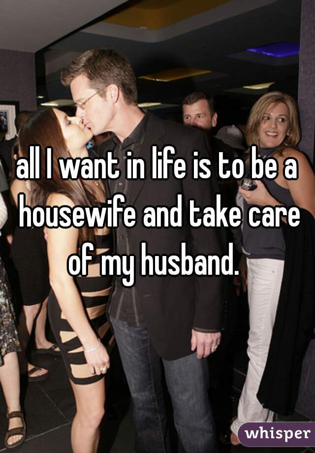 all I want in life is to be a housewife and take care of my husband.  