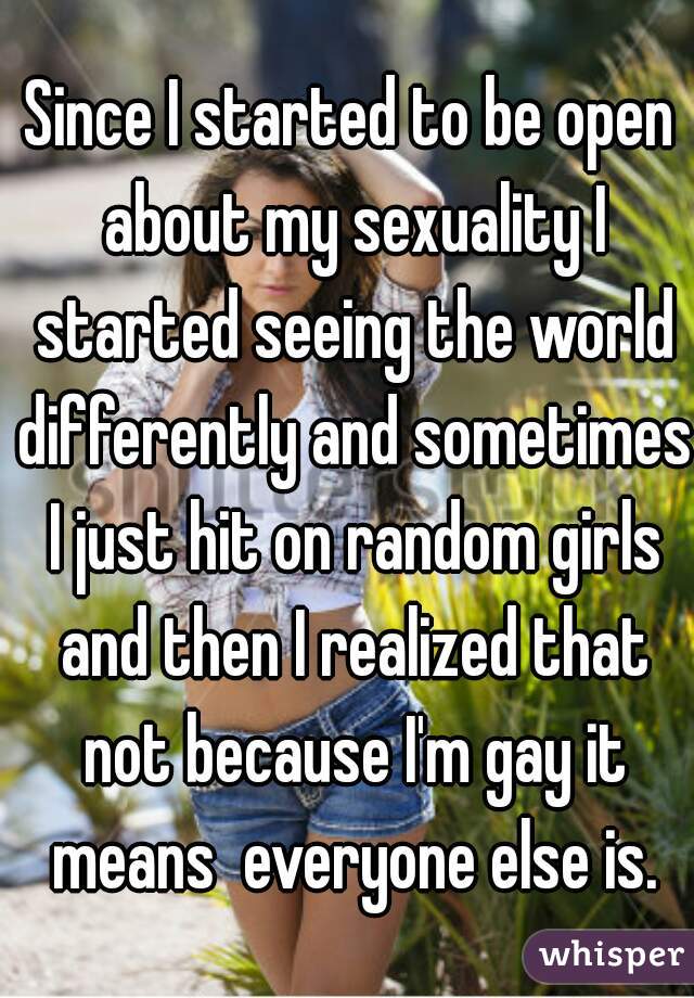 Since I started to be open about my sexuality I started seeing the world differently and sometimes I just hit on random girls and then I realized that not because I'm gay it means  everyone else is.