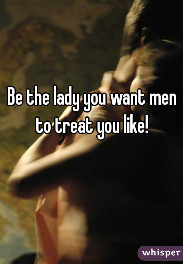 Be the lady you want men to treat you like! 