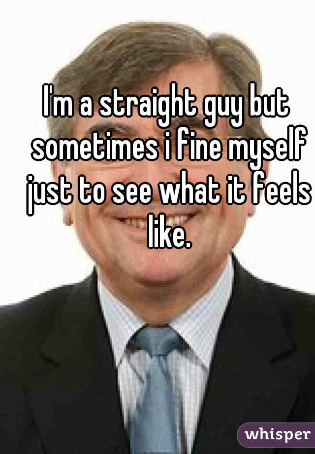 I'm a straight guy but sometimes i fine myself just to see what it feels like.