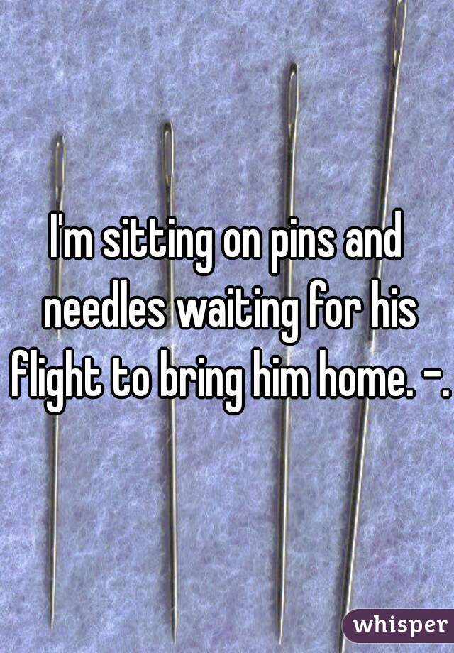 I'm sitting on pins and needles waiting for his flight to bring him home. -.-